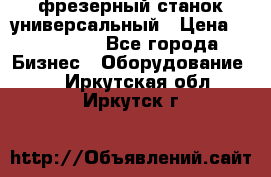 фрезерный станок универсальный › Цена ­ 130 000 - Все города Бизнес » Оборудование   . Иркутская обл.,Иркутск г.